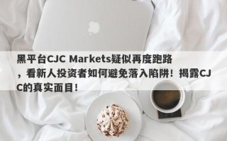 黑平台CJC Markets疑似再度跑路，看新人投资者如何避免落入陷阱！揭露CJC的真实面目！