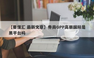 【要懂汇 最新文章】券商GPP高朋国际是黑平台吗
