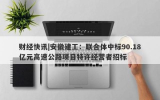 财经快讯|安徽建工：联合体中标90.18亿元高速公路项目特许经营者招标