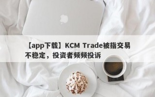 【app下载】KCM Trade被指交易不稳定，投资者频频投诉