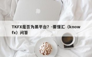 TKFX是否为黑平台？-要懂汇（knowfx）问答