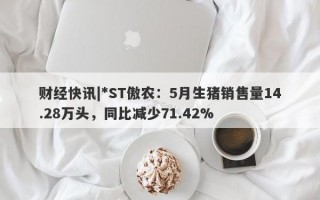 财经快讯|*ST傲农：5月生猪销售量14.28万头，同比减少71.42%