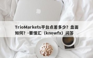 TrioMarkets平台点差多少？盘面如何？-要懂汇（knowfx）问答