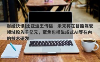 财经快讯|比亚迪王传福：未来将在智能驾驶领域投入千亿元，聚焦包括生成式AI等在内的技术研发