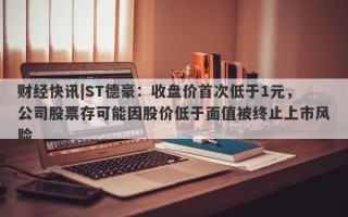 财经快讯|ST德豪：收盘价首次低于1元，公司股票存可能因股价低于面值被终止上市风险