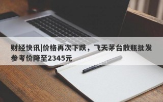 财经快讯|价格再次下跌，飞天茅台散瓶批发参考价降至2345元