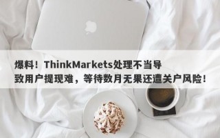 爆料！ThinkMarkets处理不当导致用户提现难，等待数月无果还遭关户风险！