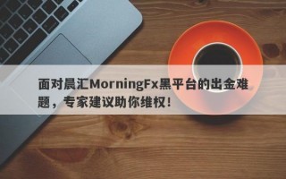 面对晨汇MorningFx黑平台的出金难题，专家建议助你维权！