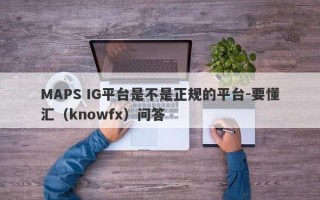 MAPS IG平台是不是正规的平台-要懂汇（knowfx）问答