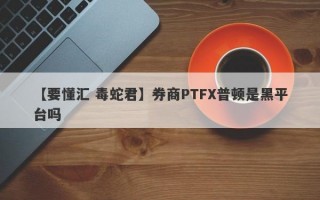 【要懂汇 毒蛇君】券商PTFX普顿是黑平台吗
