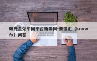 曝光金荣中国平台新黑网-要懂汇（knowfx）问答