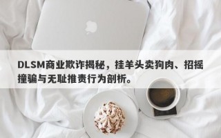 DLSM商业欺诈揭秘，挂羊头卖狗肉、招摇撞骗与无耻推责行为剖析。