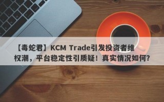 【毒蛇君】KCM Trade引发投资者维权潮，平台稳定性引质疑！真实情况如何？