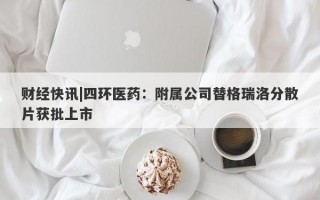 财经快讯|四环医药：附属公司替格瑞洛分散片获批上市