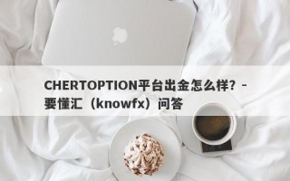 CHERTOPTION平台出金怎么样？-要懂汇（knowfx）问答