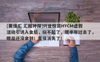 [要懂汇 汇圈神探]兴业投资HYCM虚假活动引诱入金后，玩不起了，现半年过去了，赠品还没拿到！直接消失了！