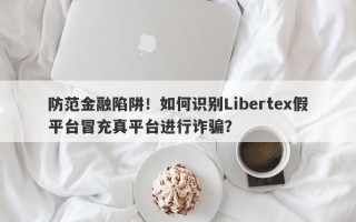 防范金融陷阱！如何识别Libertex假平台冒充真平台进行诈骗？