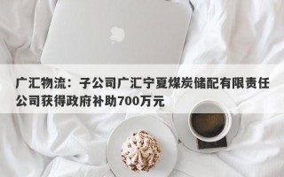 广汇物流：子公司广汇宁夏煤炭储配有限责任公司获得政府补助700万元