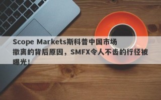 Scope Markets斯科普中国市场撤离的背后原因，SMFX令人不齿的行径被曝光！