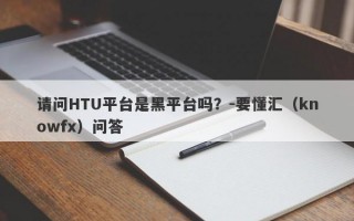 请问HTU平台是黑平台吗？-要懂汇（knowfx）问答