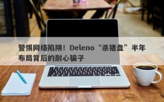 警惕网络陷阱！Deleno“杀猪盘”半年布局背后的耐心骗子