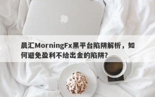 晨汇MorningFx黑平台陷阱解析，如何避免盈利不给出金的陷阱？