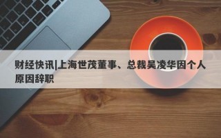 财经快讯|上海世茂董事、总裁吴凌华因个人原因辞职