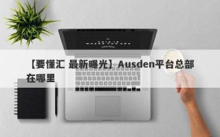 【要懂汇 最新曝光】Ausden平台总部在哪里
