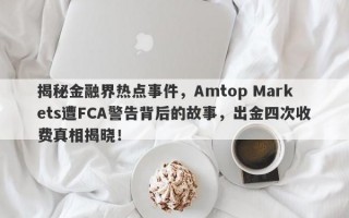 揭秘金融界热点事件，Amtop Markets遭FCA警告背后的故事，出金四次收费真相揭晓！