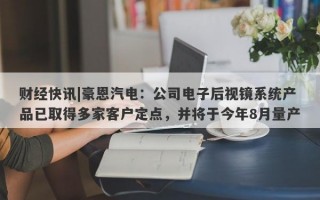 财经快讯|豪恩汽电：公司电子后视镜系统产品已取得多家客户定点，并将于今年8月量产