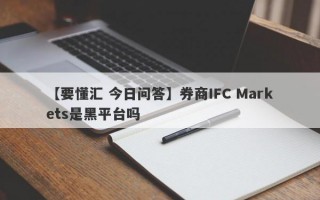 【要懂汇 今日问答】券商IFC Markets是黑平台吗
