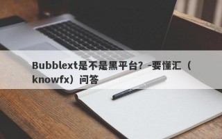 Bubblext是不是黑平台？-要懂汇（knowfx）问答