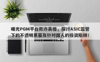 曝光PGM平台欺诈真相，探讨ASIC监管下的不透明黑幕及针对国人的投资陷阱！