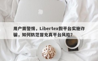 用户需警惕，Libertex假平台实施诈骗，如何防范冒充真平台风险？