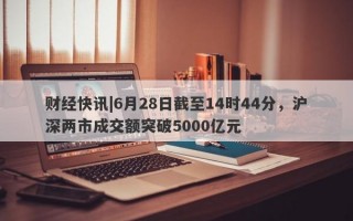 财经快讯|6月28日截至14时44分，沪深两市成交额突破5000亿元