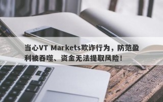 当心VT Markets欺诈行为，防范盈利被吞噬、资金无法提取风险！