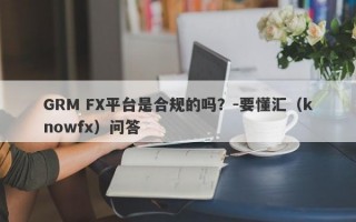 GRM FX平台是合规的吗？-要懂汇（knowfx）问答