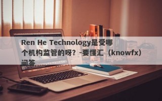 Ren He Technology是受哪个机构监管的呀？-要懂汇（knowfx）问答