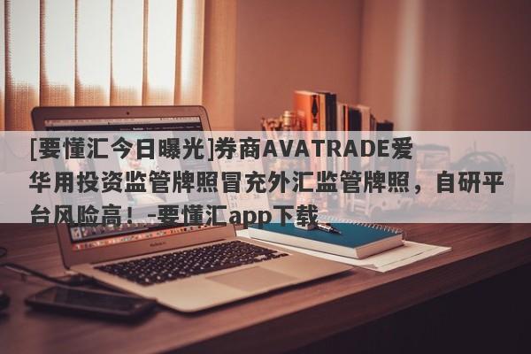 [要懂汇今日曝光]券商AVATRADE爱华用投资监管牌照冒充外汇监管牌照，自研平台风险高！-要懂汇app下载-第1张图片-要懂汇圈网