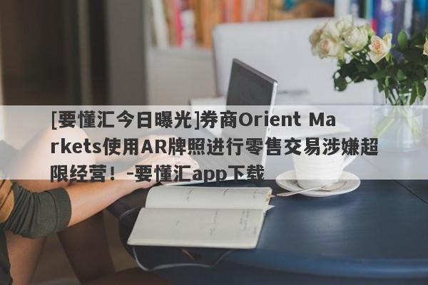 [要懂汇今日曝光]券商Orient Markets使用AR牌照进行零售交易涉嫌超限经营！-要懂汇app下载-第1张图片-要懂汇圈网