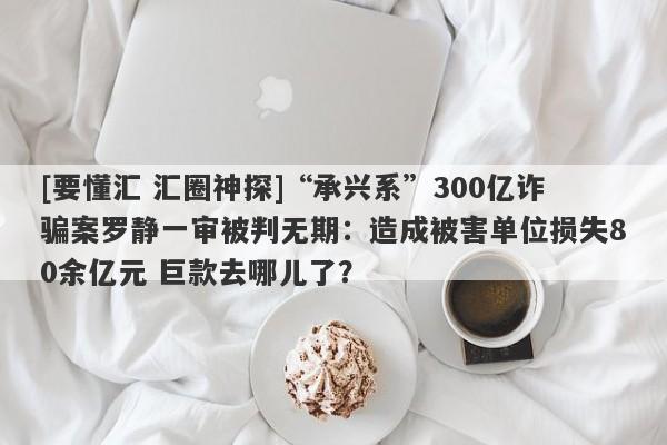 [要懂汇 汇圈神探]“承兴系”300亿诈骗案罗静一审被判无期：造成被害单位损失80余亿元 巨款去哪儿了？-第1张图片-要懂汇圈网