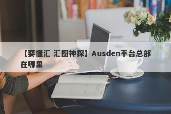 【要懂汇 汇圈神探】Ausden平台总部在哪里
-第1张图片-要懂汇圈网