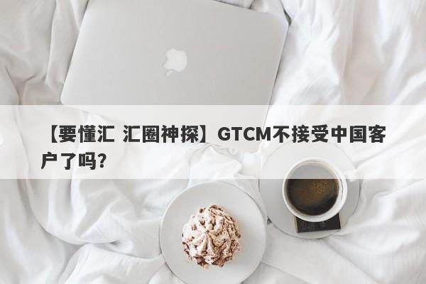 【要懂汇 汇圈神探】GTCM不接受中国客户了吗？
-第1张图片-要懂汇圈网