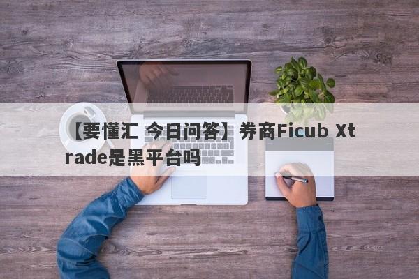 【要懂汇 今日问答】券商Ficub Xtrade是黑平台吗
-第1张图片-要懂汇圈网