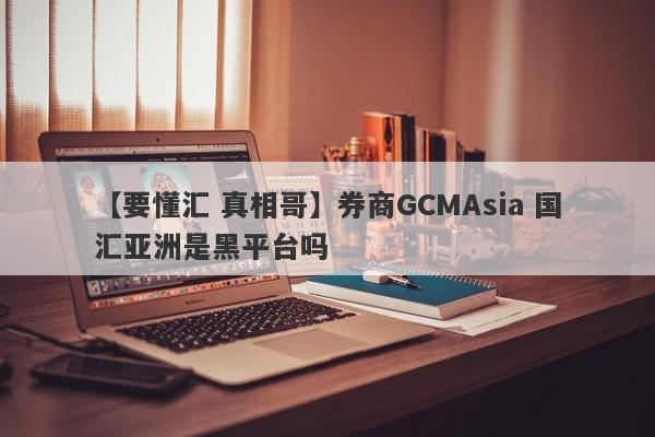 【要懂汇 真相哥】券商GCMAsia 国汇亚洲是黑平台吗
-第1张图片-要懂汇圈网