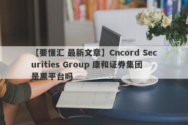 【要懂汇 最新文章】Cncord Securities Group 康和证券集团是黑平台吗
-第1张图片-要懂汇圈网