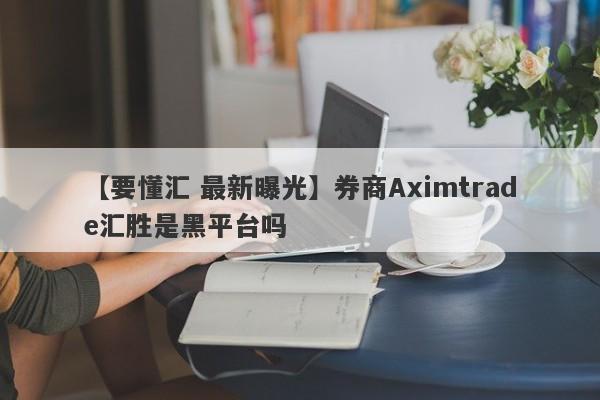 【要懂汇 最新曝光】券商Aximtrade汇胜是黑平台吗
-第1张图片-要懂汇圈网