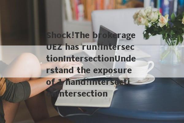 Shock!The brokerage UEZ has run!IntersectionIntersectionUnderstand the exposure of 1 hand!IntersectionIntersection-第1张图片-要懂汇圈网