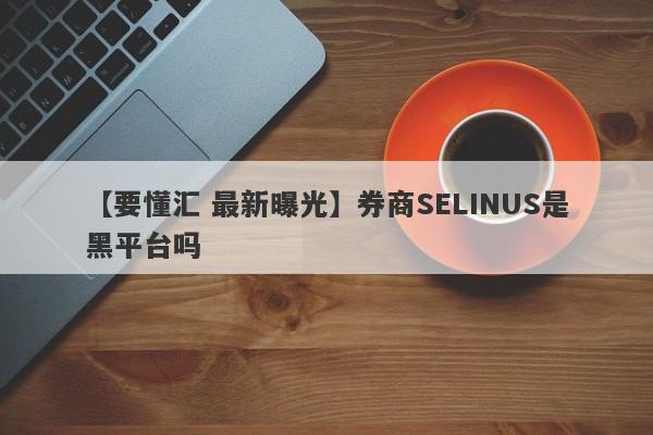 【要懂汇 最新曝光】券商SELINUS是黑平台吗
-第1张图片-要懂汇圈网