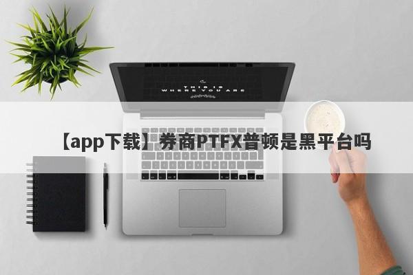 【app下载】券商PTFX普顿是黑平台吗
-第1张图片-要懂汇圈网